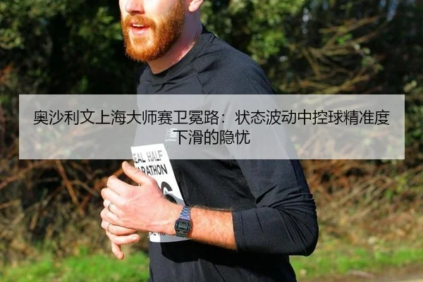 奥沙利文上海大师赛卫冕路：状态波动中控球精准度下滑的隐忧